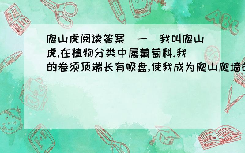 爬山虎阅读答案(一)我叫爬山虎,在植物分类中属葡萄科.我的卷须顶端长有吸盘,使我成为爬山爬墙的好手.(二)我占地少,生长快,覆盖面积大.我国不少城市绿化覆盖率较小,房屋毗连,空地渐少,