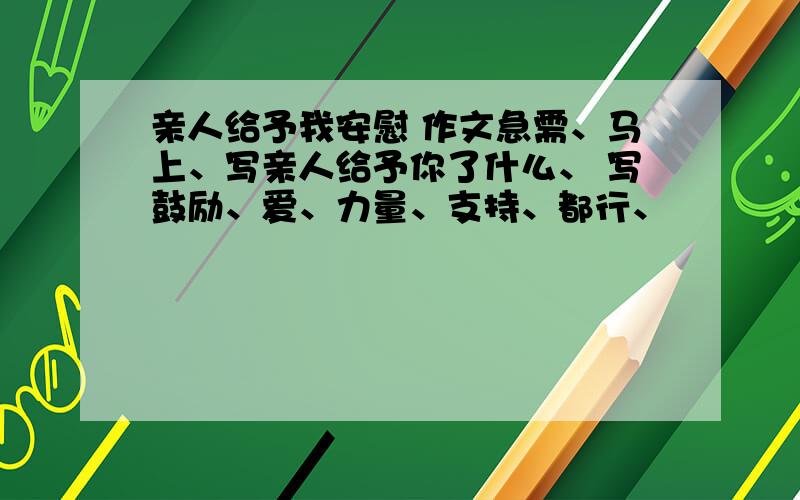 亲人给予我安慰 作文急需、马上、写亲人给予你了什么、 写鼓励、爱、力量、支持、都行、