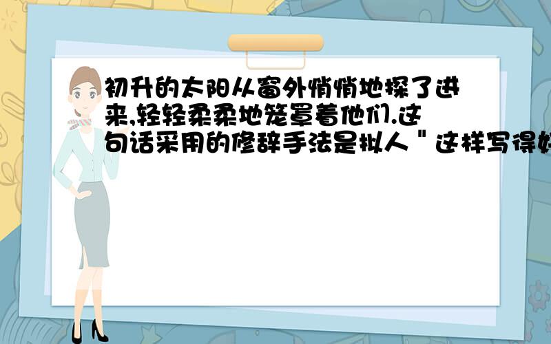 初升的太阳从窗外悄悄地探了进来,轻轻柔柔地笼罩着他们.这句话采用的修辞手法是拟人＂这样写得好处是?