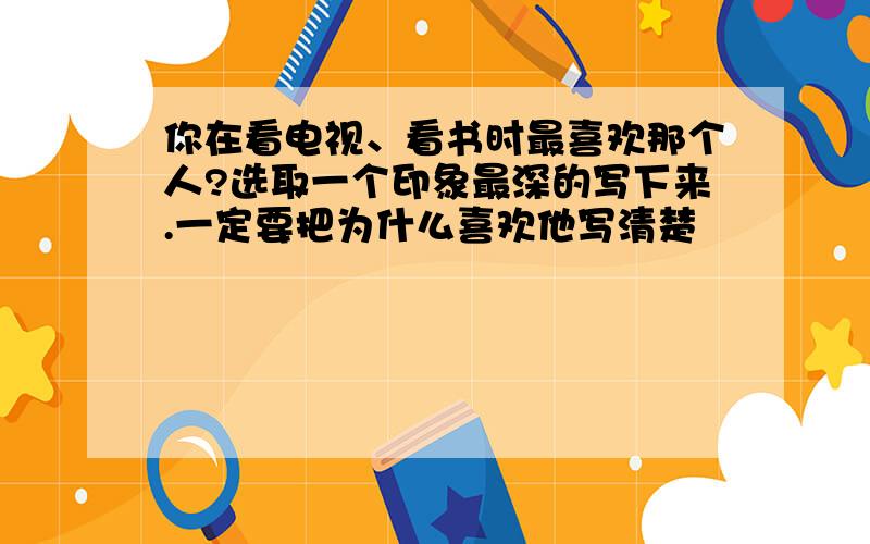 你在看电视、看书时最喜欢那个人?选取一个印象最深的写下来.一定要把为什么喜欢他写清楚