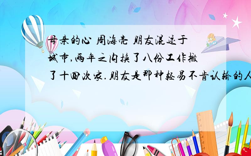 母亲的心 周海亮 朋友混迹于城市,两年之内换了八份工作搬了十四次家.朋友是那种轻易不肯认输的人,他说还年轻,有的是时间.可是他的母亲已经没有太多时间.母亲住在乡下,头发花白,身体佝