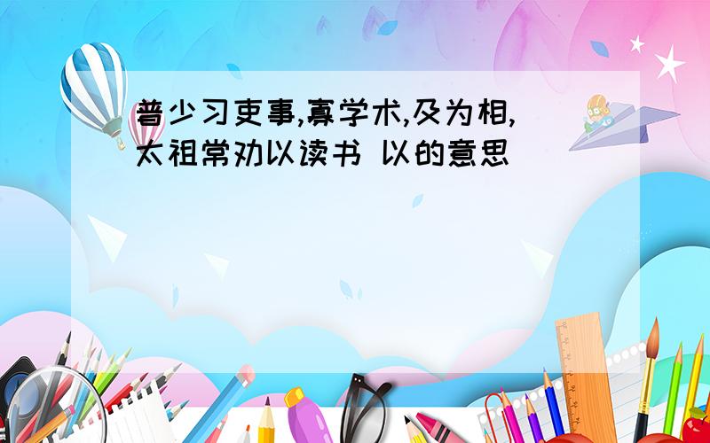 普少习吏事,寡学术,及为相,太祖常劝以读书 以的意思