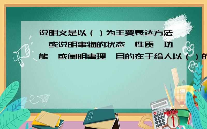 说明文是以（）为主要表达方法,或说明事物的状态,性质,功能,或阐明事理,目的在于给人以（）的一种文体.其类型有两种：一是（）,一是（）.有做过这张试卷的说一声啊,我要参考一下,谢谢