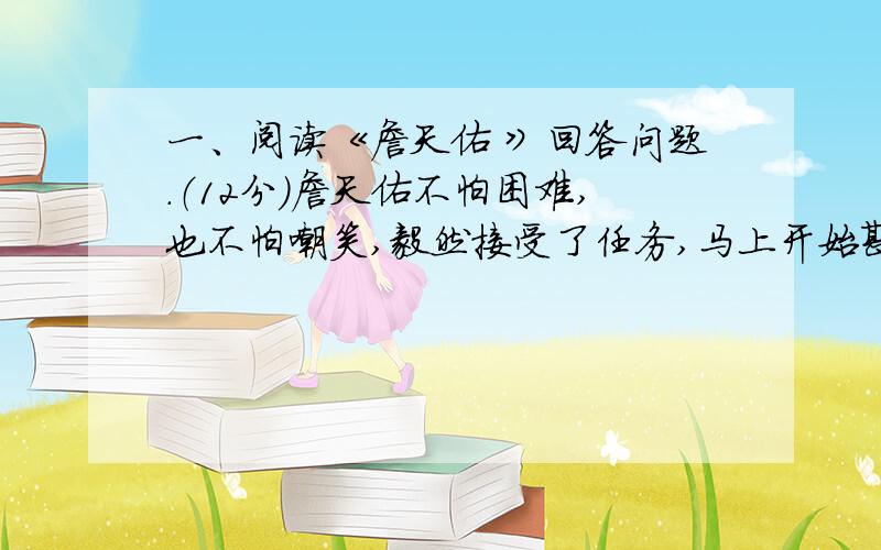 一、阅读《詹天佑 》回答问题.（12分）詹天佑不怕困难,也不怕嘲笑,毅然接受了任务,马上开始勘测线路.哪里要开山,哪里要架桥,哪里要把陡坡铲平,哪里要把弯度改小,都要经过勘测,进行（细