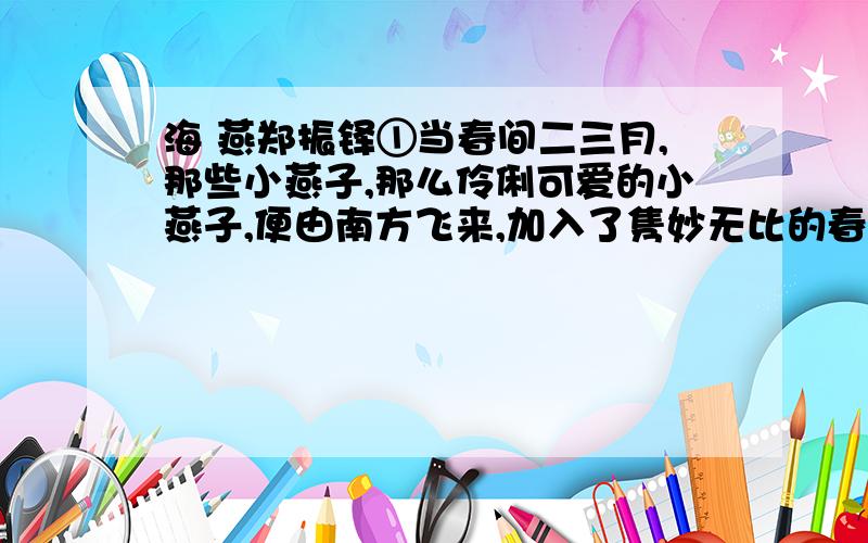 海 燕郑振铎①当春间二三月,那些小燕子,那么伶俐可爱的小燕子,便由南方飞来,加入了隽妙无比的春景的图画中,为春光平添了许多的生趣.小燕子带着它的双剪似的尾,在微风细雨中,或在阳光