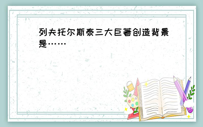 列夫托尔斯泰三大巨著创造背景是……