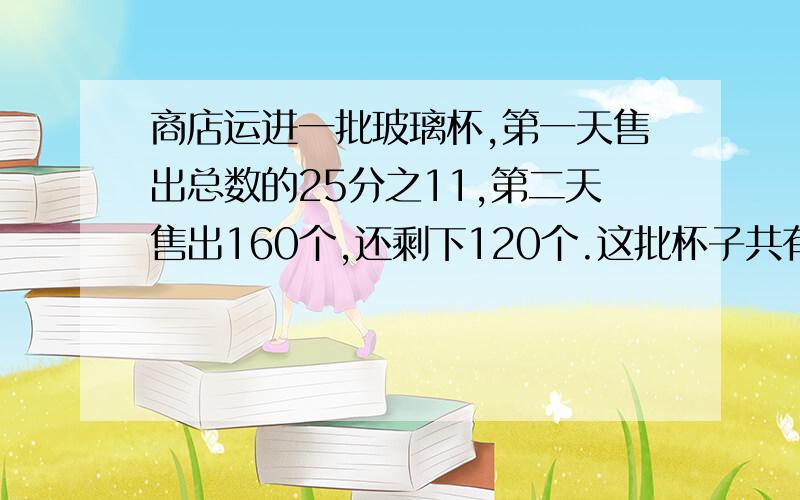 商店运进一批玻璃杯,第一天售出总数的25分之11,第二天售出160个,还剩下120个.这批杯子共有多少个?