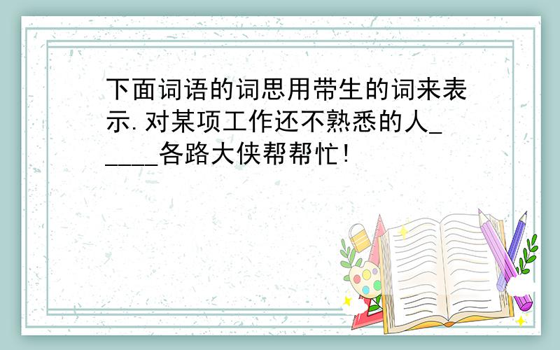 下面词语的词思用带生的词来表示.对某项工作还不熟悉的人_____各路大侠帮帮忙!