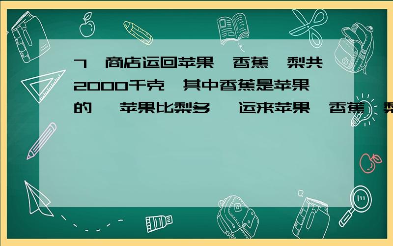 7、商店运回苹果、香蕉、梨共2000千克,其中香蕉是苹果的 ,苹果比梨多 ,运来苹果、香蕉、梨各有多少千克