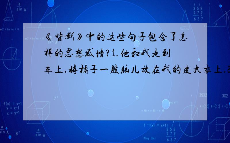 《背影》中的这些句子包含了怎样的思想感情?1.他和我走到车上,将橘子一股脑儿放在我的皮大衣上.2.我走了,到那边来信!