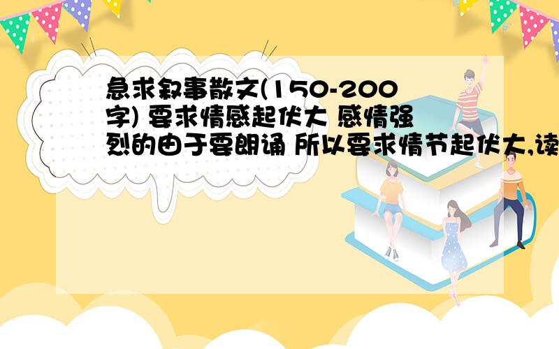 急求叙事散文(150-200字) 要求情感起伏大 感情强烈的由于要朗诵 所以要求情节起伏大,读起来可以释放情感的可以节选的 但至少逻辑上说得通 读出来人家能听明白就可以了越多越好啊