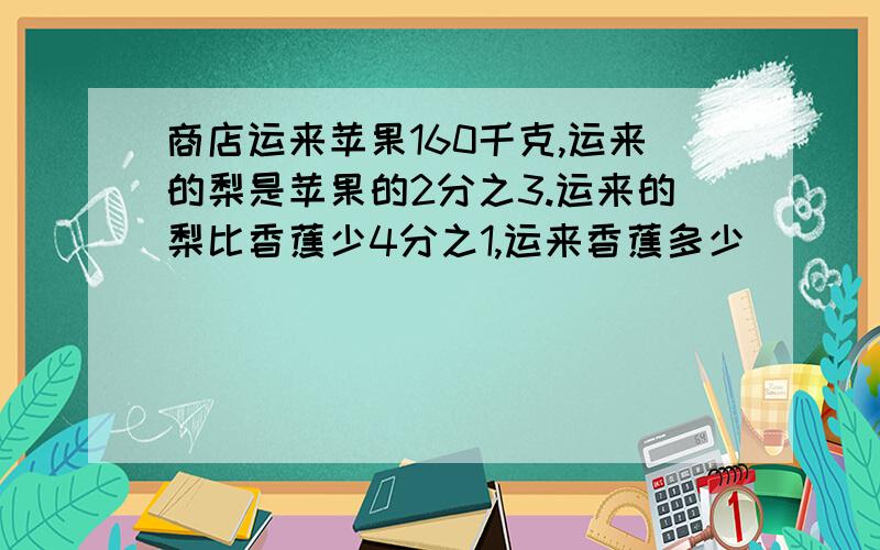 商店运来苹果160千克,运来的梨是苹果的2分之3.运来的梨比香蕉少4分之1,运来香蕉多少