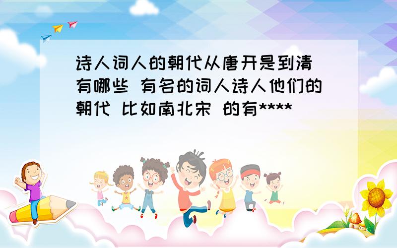 诗人词人的朝代从唐开是到清 有哪些 有名的词人诗人他们的朝代 比如南北宋 的有****