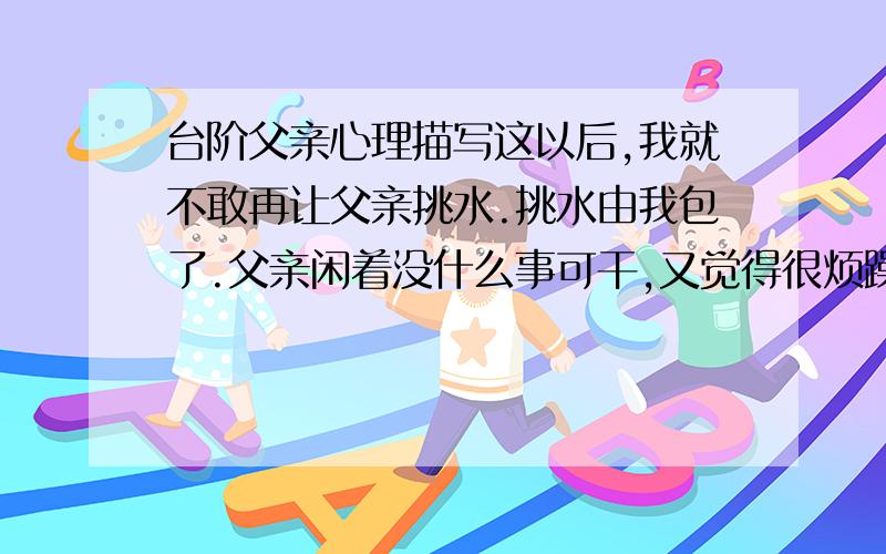 台阶父亲心理描写这以后,我就不敢再让父亲挑水.挑水由我包了.父亲闲着没什么事可干,又觉得很烦躁.以前他可以在青石台阶上坐几个小时,自那次腰闪了之后,似乎失去了这个兴趣,也不愿找