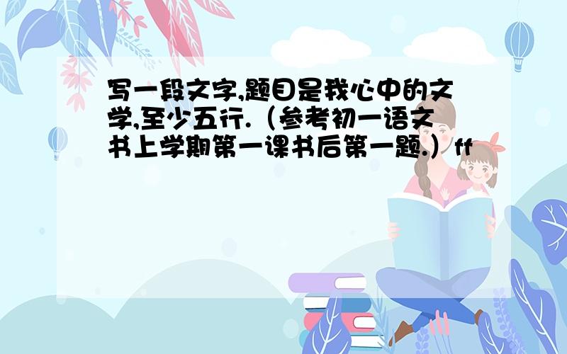 写一段文字,题目是我心中的文学,至少五行.（参考初一语文书上学期第一课书后第一题.）ff