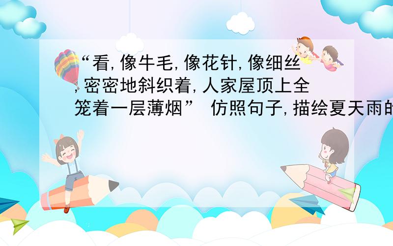 “看,像牛毛,像花针,像细丝,密密地斜织着,人家屋顶上全笼着一层薄烟” 仿照句子,描绘夏天雨的形象.