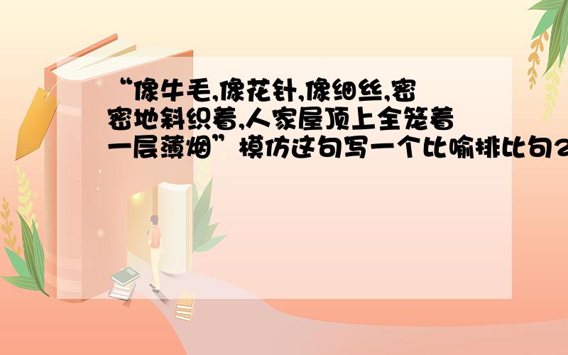 “像牛毛,像花针,像细丝,密密地斜织着,人家屋顶上全笼着一层薄烟”模仿这句写一个比喻排比句2,这句话就用了比喻排比