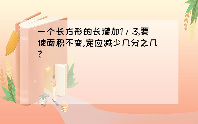 一个长方形的长增加1/3,要使面积不变,宽应减少几分之几?