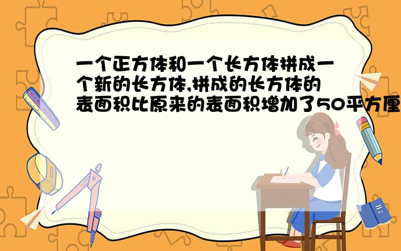 一个正方体和一个长方体拼成一个新的长方体,拼成的长方体的表面积比原来的表面积增加了50平方厘米.原来正方形的表面积是多少平方厘米?