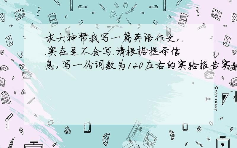 求大神帮我写一篇英语作文,..实在是不会写.请根据提示信息,写一份词数为120左右的实验报告实验目的：观察油和水在一起是什么样子.实验器材：玻璃杯、水、一勺油、一根筷子.1 把清水岛