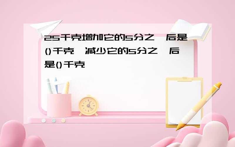 25千克增加它的5分之一后是()千克,减少它的5分之一后是()千克