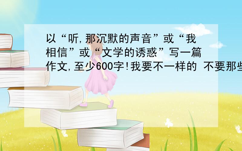 以“听,那沉默的声音”或“我相信”或“文学的诱惑”写一篇作文,至少600字!我要不一样的 不要那些网上已经有了的 而是自己发自内心写的 帮个忙 直接发到我邮箱 @.@.com