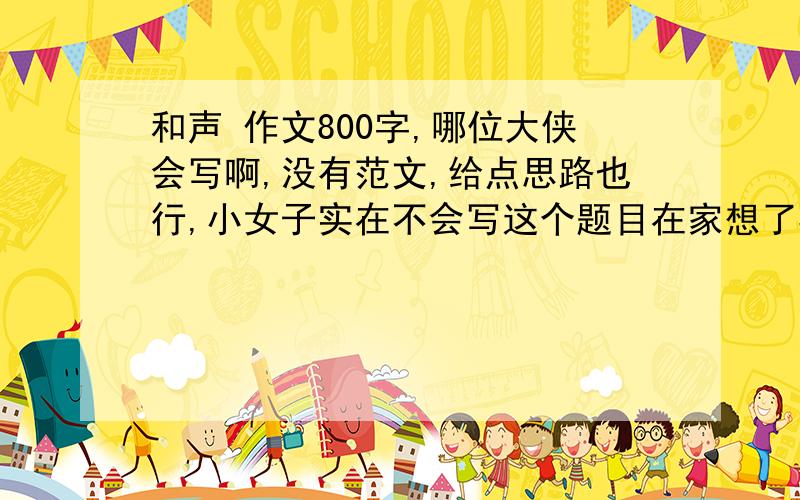 和声 作文800字,哪位大侠会写啊,没有范文,给点思路也行,小女子实在不会写这个题目在家想了3天 还没想出来,哪位大侠会写 必有重谢