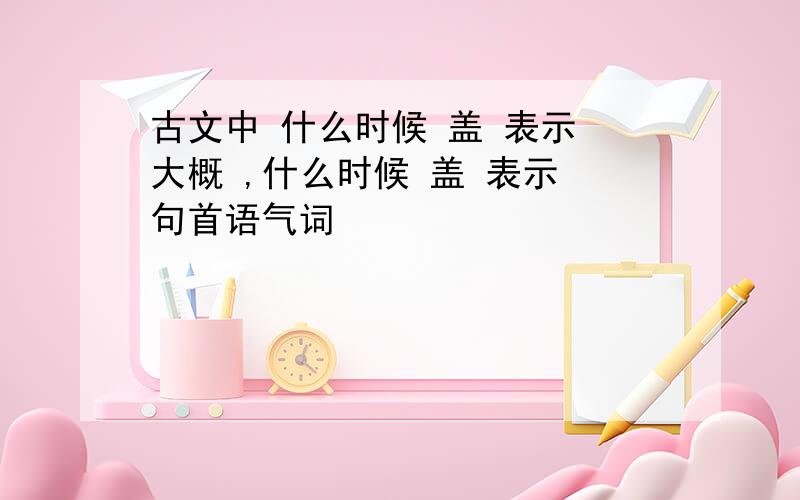 古文中 什么时候 盖 表示 大概 ,什么时候 盖 表示 句首语气词