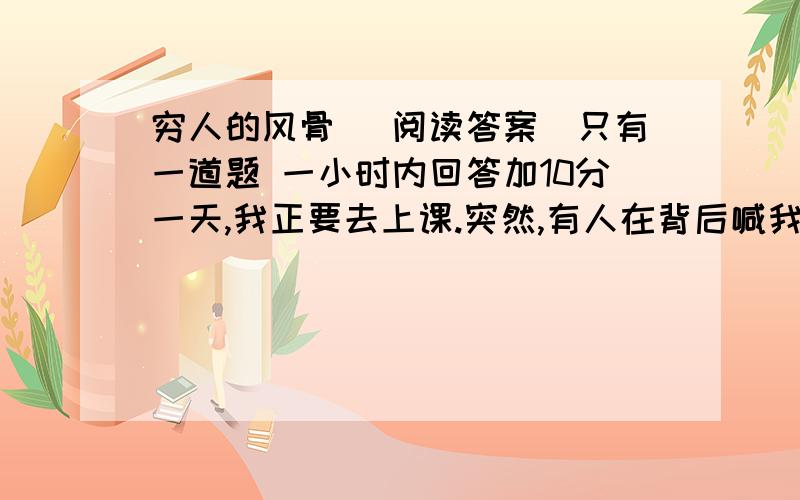 穷人的风骨 （阅读答案）只有一道题 一小时内回答加10分一天,我正要去上课.突然,有人在背后喊我,声音远远的.我扭过头看去,是一个农民模样的人,但我却不认识他.他说,老师,马上就要上课