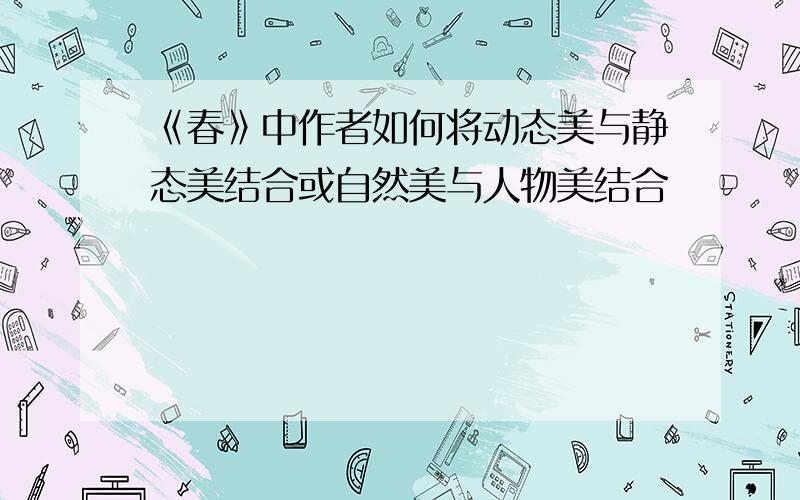 《春》中作者如何将动态美与静态美结合或自然美与人物美结合