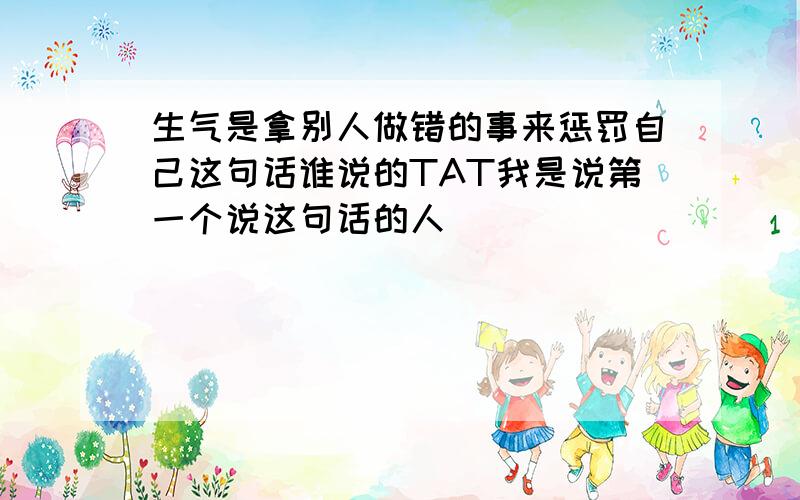 生气是拿别人做错的事来惩罚自己这句话谁说的TAT我是说第一个说这句话的人