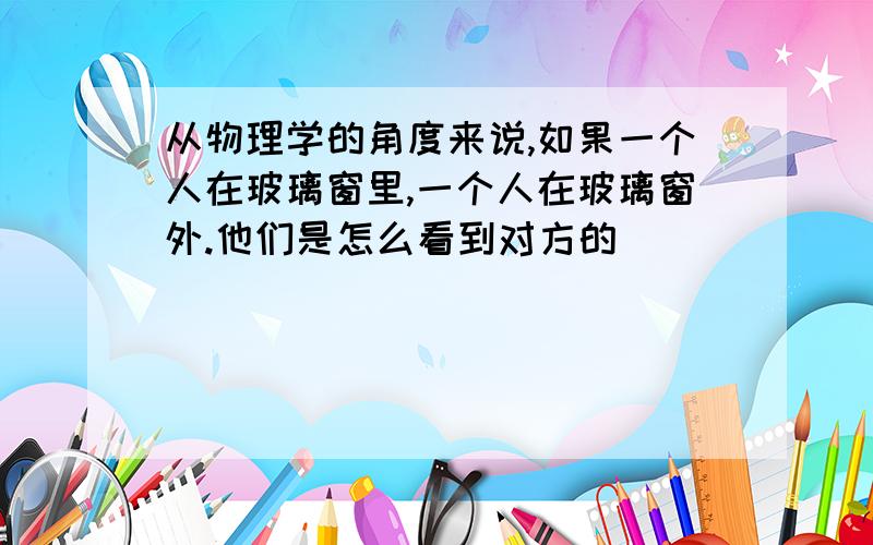 从物理学的角度来说,如果一个人在玻璃窗里,一个人在玻璃窗外.他们是怎么看到对方的