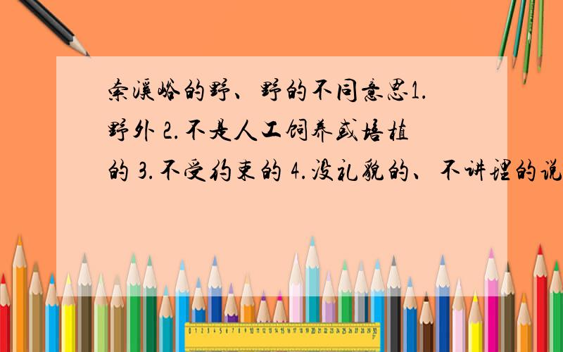 索溪峪的野、野的不同意思1.野外 2.不是人工饲养或培植的 3.不受约束的 4.没礼貌的、不讲理的说说“野”在下面句子中的具体意思索溪峪的山,是天然的美,是野性的美.( )平生没有走过这么