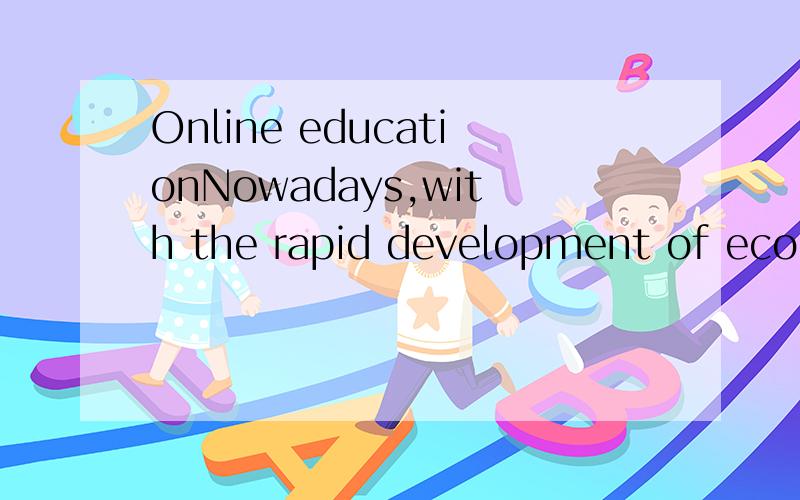 Online educationNowadays,with the rapid development of economics,new things come out continually.An encreassing number of people turn to onlinn education to improve their performance.The reasons for this phenomena can be stated as follows:Initially,i