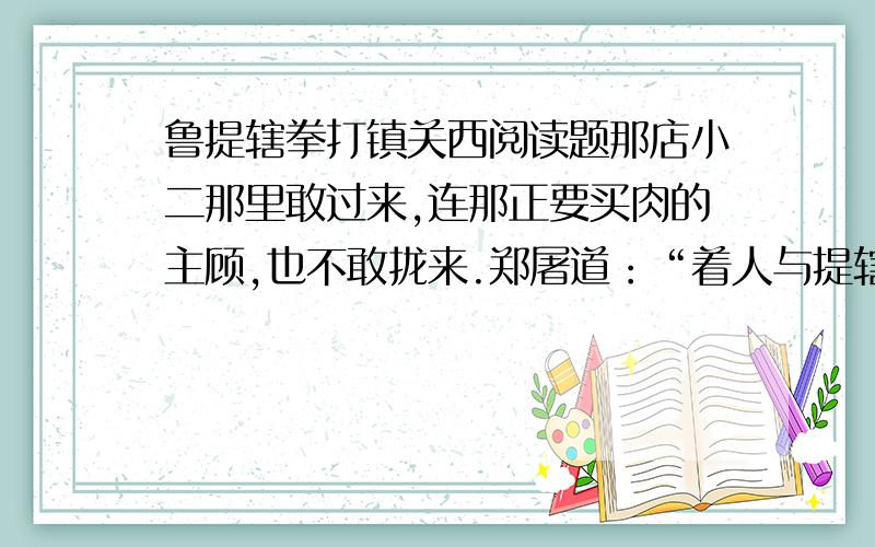 鲁提辖拳打镇关西阅读题那店小二那里敢过来,连那正要买肉的主顾,也不敢拢来.郑屠道：“着人与提辖拿了,送将府里去.”鲁达道：“再要十斤寸金软骨,也要细细地剁做臊子,不要见些肉在上