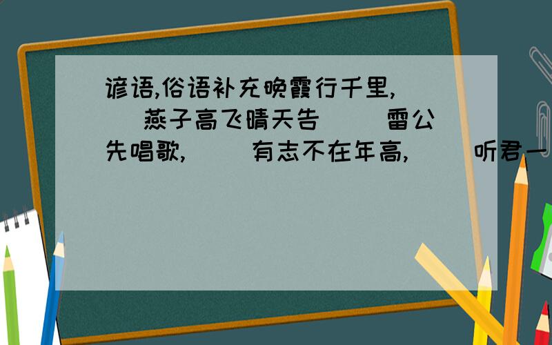 谚语,俗语补充晚霞行千里,（ ）燕子高飞晴天告（ ）雷公先唱歌,（ ）有志不在年高,（ ）听君一席话,（ ）不怕做不成,（ ）刀越磨越亮,（ ）千金难买回头看,（ ）不怕不识货,（ ）一堵防