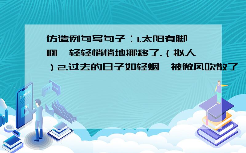 仿造例句写句子：1.太阳有脚啊,轻轻悄悄地挪移了.（拟人）2.过去的日子如轻烟,被微风吹散了,如薄雾,被初阳蒸融了.（比喻）