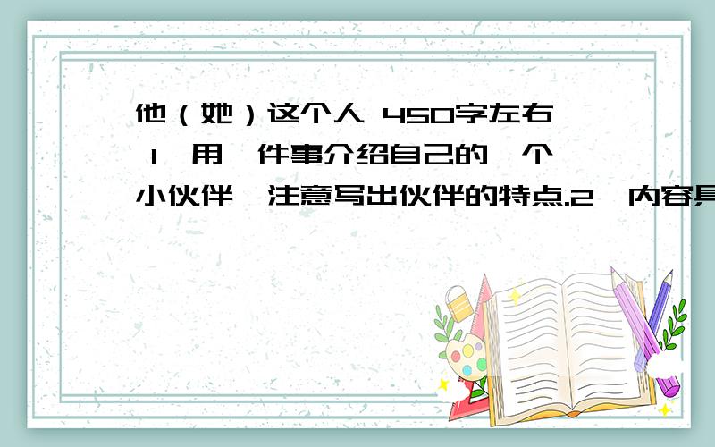 他（她）这个人 450字左右 1、用一件事介绍自己的一个小伙伴,注意写出伙伴的特点.2、内容具体,感情真实（随便）,语句通顺.3、不要出现真实的校名、人名.如用姓名,男孩用王刚、张强,女孩