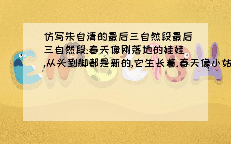 仿写朱自清的最后三自然段最后三自然段:春天像刚落地的娃娃,从头到脚都是新的,它生长着.春天像小姑娘,花枝招展的,笑着,走着.春天像健壮的青年,有铁一般的胳膊和腰脚,领着我们上前去.