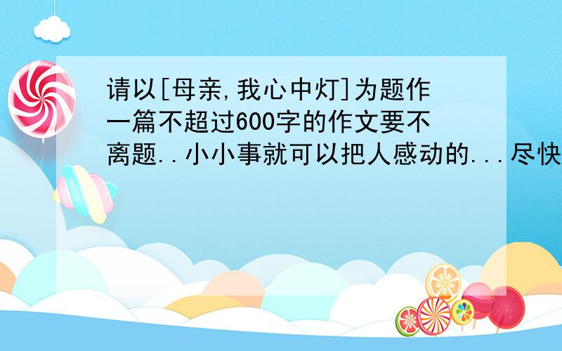 请以[母亲,我心中灯]为题作一篇不超过600字的作文要不离题..小小事就可以把人感动的...尽快!我给点条件你们....我是男的...啊妈才40几岁..还有,不要太过文采!