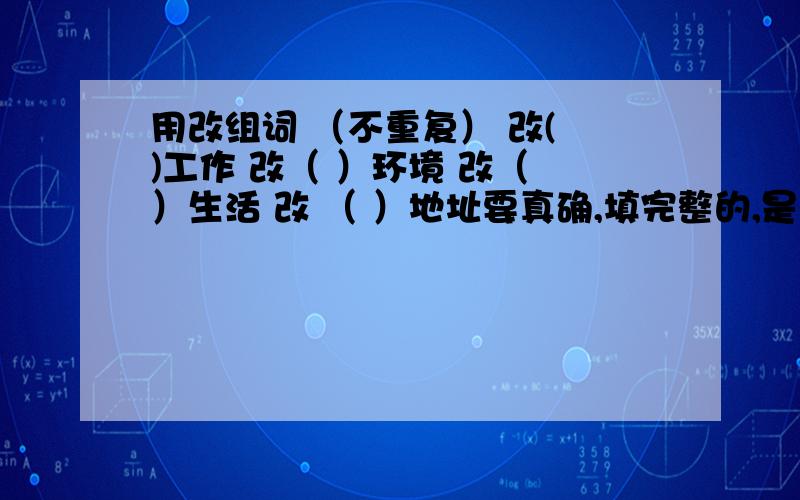 用改组词 （不重复） 改( )工作 改（ ）环境 改（ ）生活 改 （ ）地址要真确,填完整的,是比较聪明的人,我确定