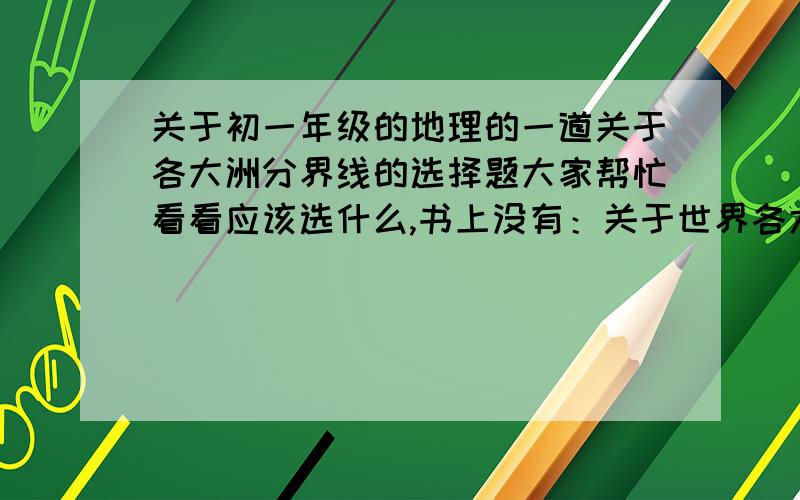 关于初一年级的地理的一道关于各大洲分界线的选择题大家帮忙看看应该选什么,书上没有：关于世界各大洲分界线叙述正确的是（ ）.A、亚洲和北美洲的分界线是麦哲伦海峡B、亚洲和非洲