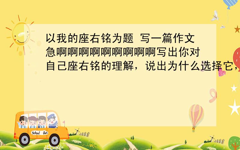 以我的座右铭为题 写一篇作文急啊啊啊啊啊啊啊啊啊写出你对自己座右铭的理解，说出为什么选择它，怎样去实践它。   求你们了~