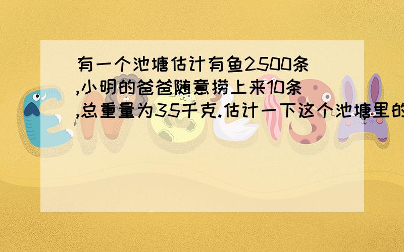 有一个池塘估计有鱼2500条,小明的爸爸随意捞上来10条,总重量为35千克.估计一下这个池塘里的鱼的总重量为多少千克