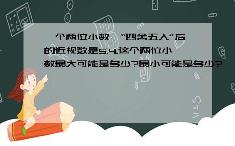 一个两位小数,“四舍五入”后的近视数是5.4.这个两位小数最大可能是多少?最小可能是多少?