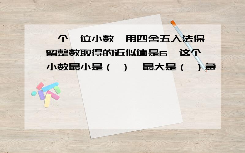 一个一位小数,用四舍五入法保留整数取得的近似值是6,这个小数最小是（ ）,最大是（ ）急