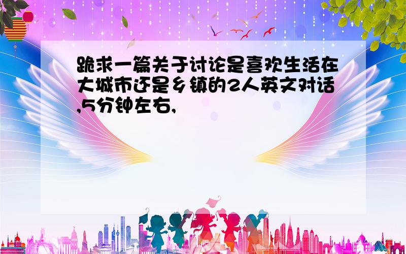 跪求一篇关于讨论是喜欢生活在大城市还是乡镇的2人英文对话,5分钟左右,