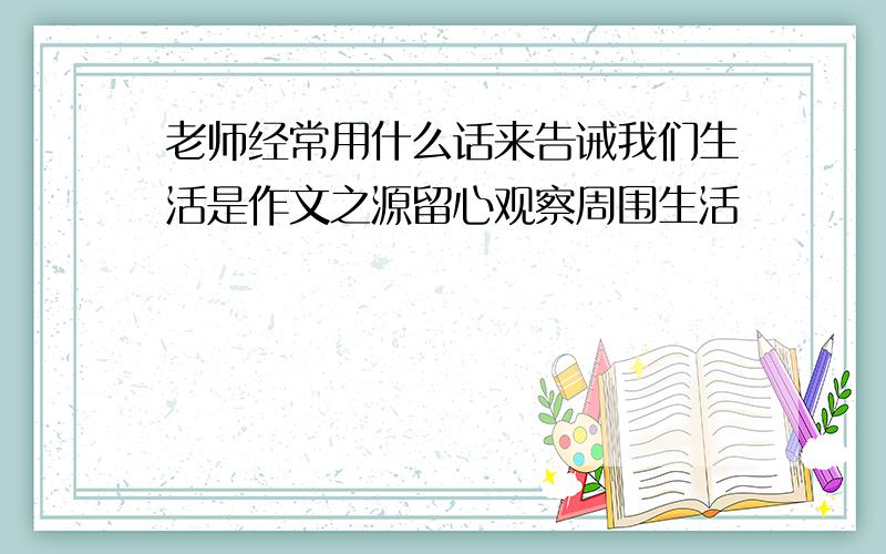 老师经常用什么话来告诫我们生活是作文之源留心观察周围生活