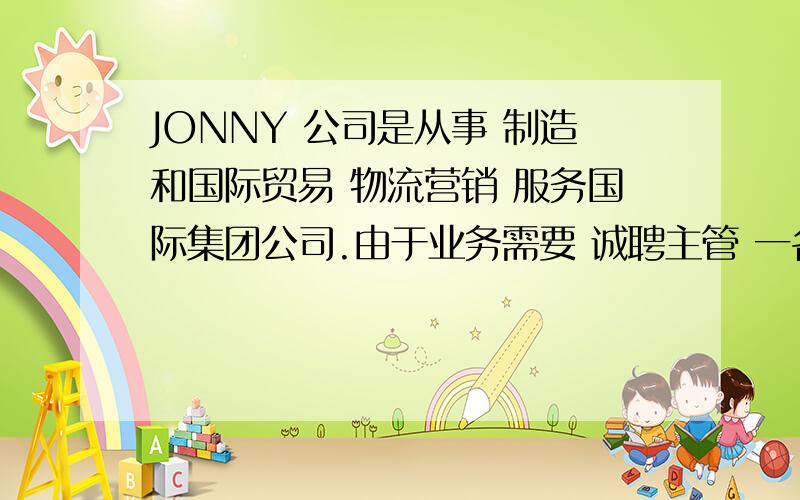 JONNY 公司是从事 制造和国际贸易 物流营销 服务国际集团公司.由于业务需要 诚聘主管 一名.要求 有电机学位 英语和普通话流利 有工作经验优先 有至少3年以上经验者优先 有良好沟通和表达