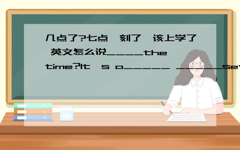 几点了?七点一刻了,该上学了 英文怎么说____the time?It's a_____ _____seven.Oh,it's time ________.